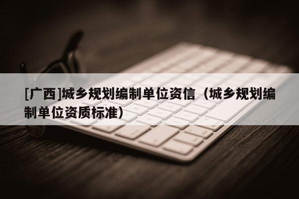 [廣西]城鄉(xiāng)規(guī)劃編制單位資信（城鄉(xiāng)規(guī)劃編制單位資質(zhì)標(biāo)準(zhǔn)）