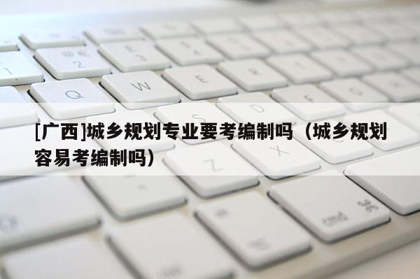 [廣西]城鄉(xiāng)規(guī)劃專業(yè)要考編制嗎（城鄉(xiāng)規(guī)劃容易考編制嗎）