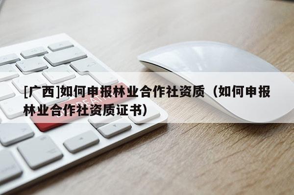 [廣西]如何申報(bào)林業(yè)合作社資質(zhì)（如何申報(bào)林業(yè)合作社資質(zhì)證書(shū)）