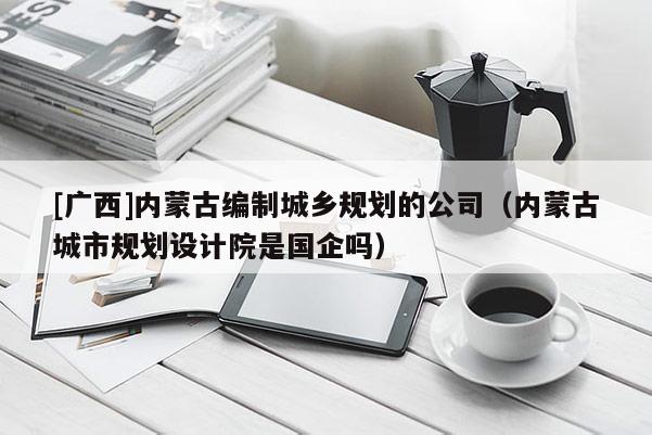 [廣西]內(nèi)蒙古編制城鄉(xiāng)規(guī)劃的公司（內(nèi)蒙古城市規(guī)劃設(shè)計院是國企嗎）
