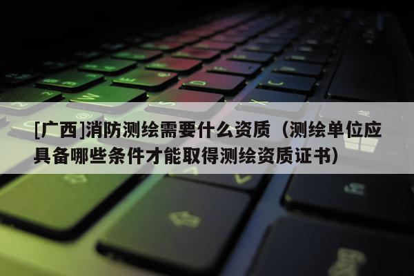 [廣西]消防測繪需要什么資質(zhì)（測繪單位應(yīng)具備哪些條件才能取得測繪資質(zhì)證書）