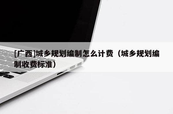 [廣西]城鄉(xiāng)規(guī)劃編制怎么計(jì)費(fèi)（城鄉(xiāng)規(guī)劃編制收費(fèi)標(biāo)準(zhǔn)）