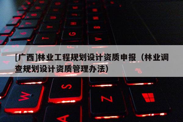 [廣西]林業(yè)工程規(guī)劃設(shè)計(jì)資質(zhì)申報(bào)（林業(yè)調(diào)查規(guī)劃設(shè)計(jì)資質(zhì)管理辦法）