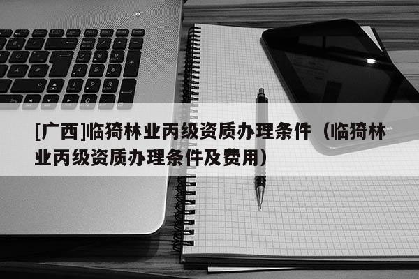 [廣西]臨猗林業(yè)丙級(jí)資質(zhì)辦理?xiàng)l件（臨猗林業(yè)丙級(jí)資質(zhì)辦理?xiàng)l件及費(fèi)用）