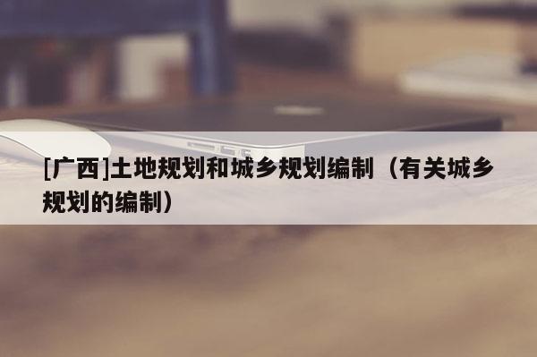 [廣西]土地規(guī)劃和城鄉(xiāng)規(guī)劃編制（有關城鄉(xiāng)規(guī)劃的編制）