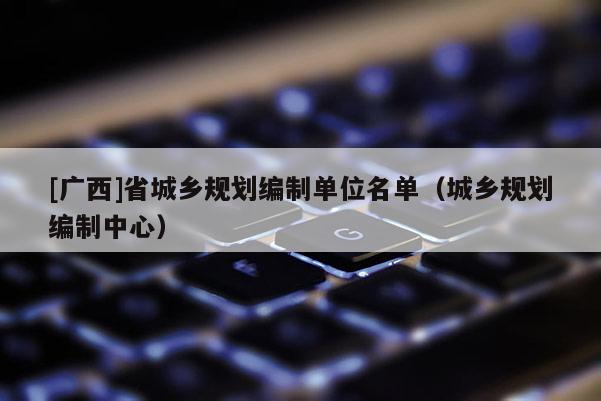 [廣西]省城鄉(xiāng)規(guī)劃編制單位名單（城鄉(xiāng)規(guī)劃編制中心）