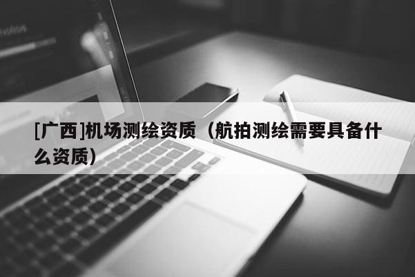 [廣西]機場測繪資質(zhì)（航拍測繪需要具備什么資質(zhì)）