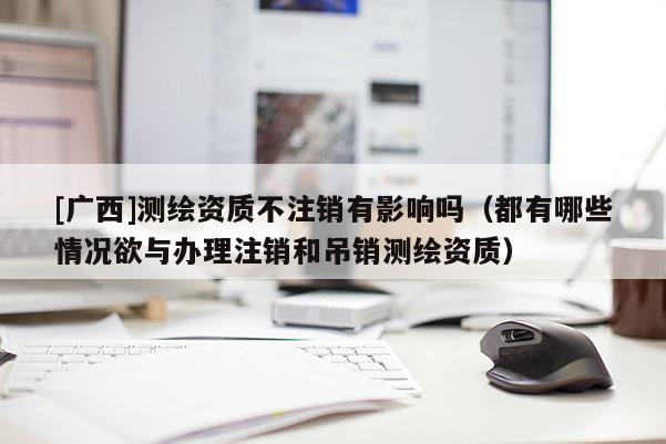 [廣西]測繪資質(zhì)不注銷有影響嗎（都有哪些情況欲與辦理注銷和吊銷測繪資質(zhì)）