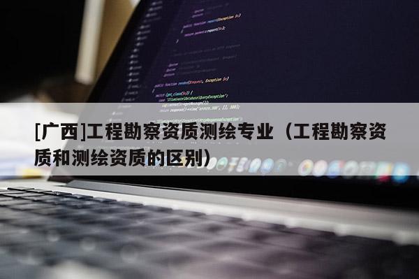 [廣西]工程勘察資質(zhì)測繪專業(yè)（工程勘察資質(zhì)和測繪資質(zhì)的區(qū)別）