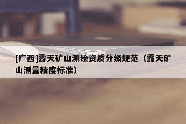 [廣西]露天礦山測(cè)繪資質(zhì)分級(jí)規(guī)范（露天礦山測(cè)量精度標(biāo)準(zhǔn)）