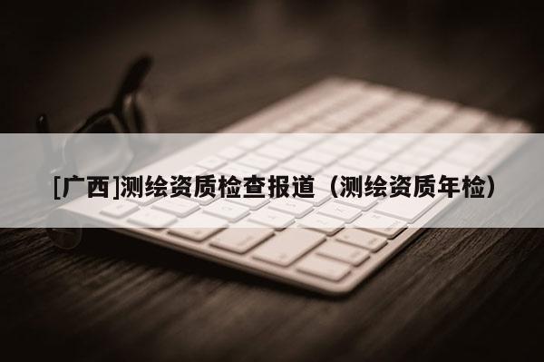 [廣西]測繪資質(zhì)檢查報(bào)道（測繪資質(zhì)年檢）