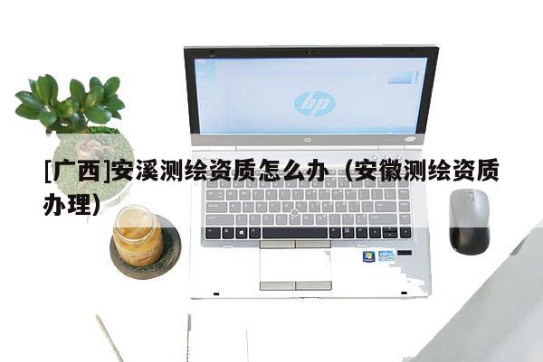 [廣西]安溪測(cè)繪資質(zhì)怎么辦（安徽測(cè)繪資質(zhì)辦理）