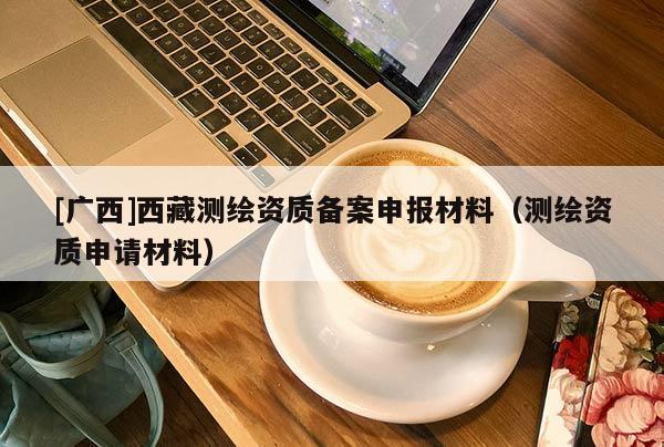 [廣西]西藏測繪資質(zhì)備案申報材料（測繪資質(zhì)申請材料）