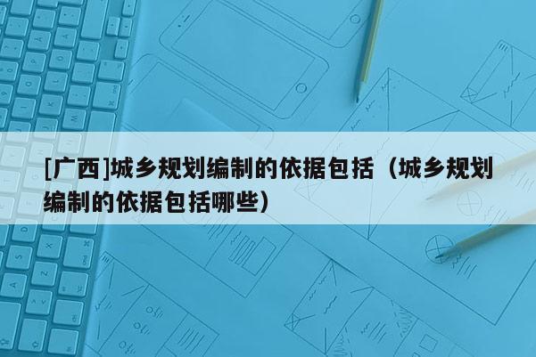 [廣西]城鄉(xiāng)規(guī)劃編制的依據(jù)包括（城鄉(xiāng)規(guī)劃編制的依據(jù)包括哪些）