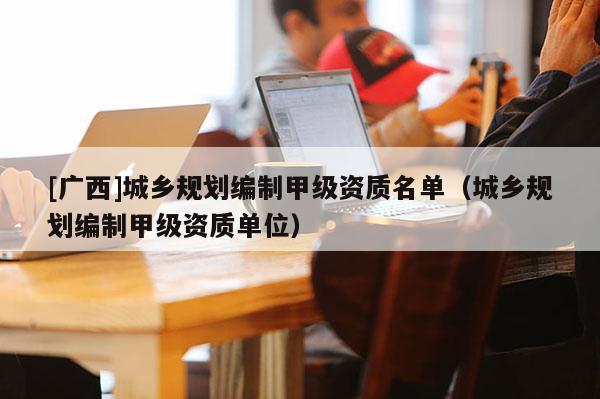 [廣西]城鄉(xiāng)規(guī)劃編制甲級(jí)資質(zhì)名單（城鄉(xiāng)規(guī)劃編制甲級(jí)資質(zhì)單位）