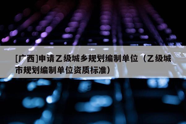 [廣西]申請乙級城鄉(xiāng)規(guī)劃編制單位（乙級城市規(guī)劃編制單位資質(zhì)標(biāo)準(zhǔn)）