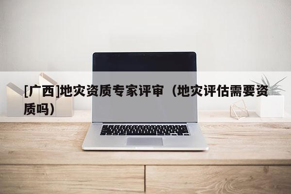 [廣西]地災資質專家評審（地災評估需要資質嗎）