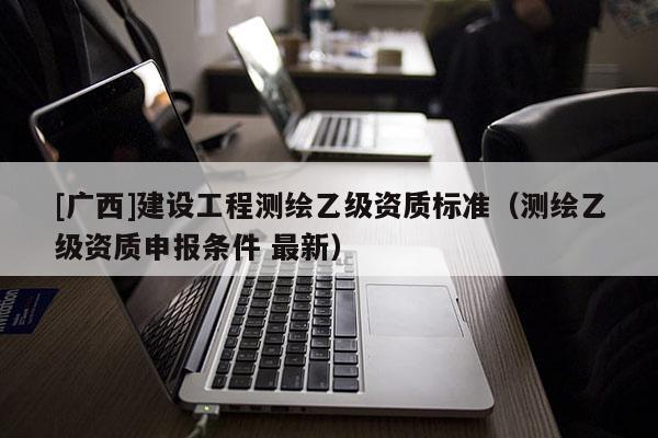 [廣西]建設(shè)工程測(cè)繪乙級(jí)資質(zhì)標(biāo)準(zhǔn)（測(cè)繪乙級(jí)資質(zhì)申報(bào)條件 最新）