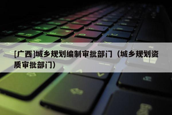 [廣西]城鄉(xiāng)規(guī)劃編制審批部門（城鄉(xiāng)規(guī)劃資質(zhì)審批部門）