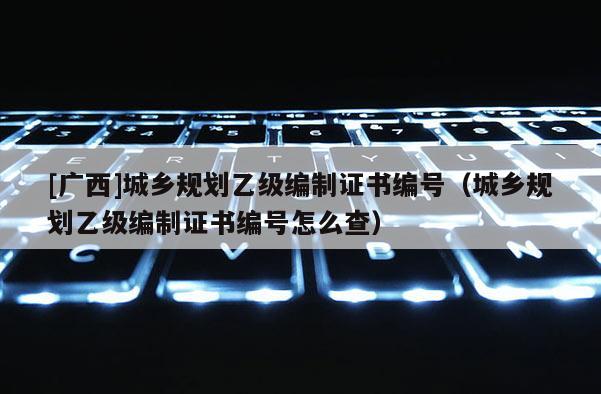 [廣西]城鄉(xiāng)規(guī)劃乙級編制證書編號（城鄉(xiāng)規(guī)劃乙級編制證書編號怎么查）