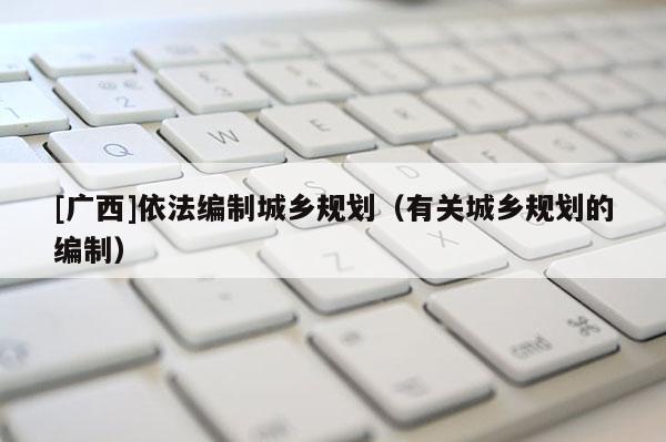 [廣西]依法編制城鄉(xiāng)規(guī)劃（有關(guān)城鄉(xiāng)規(guī)劃的編制）