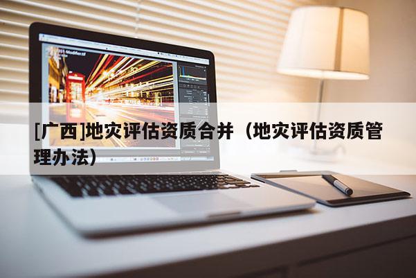 [廣西]地災評估資質合并（地災評估資質管理辦法）