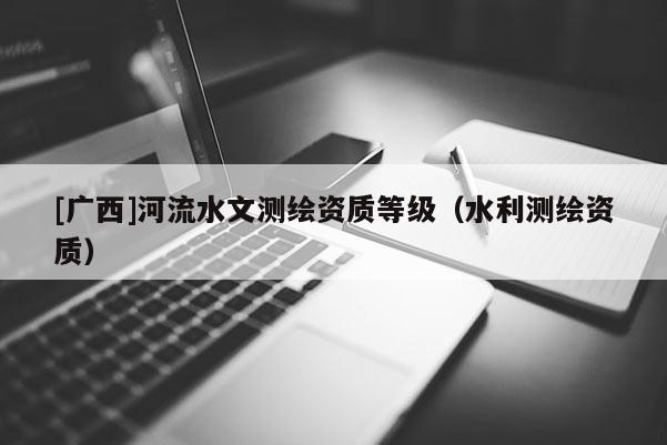 [廣西]河流水文測繪資質(zhì)等級（水利測繪資質(zhì)）