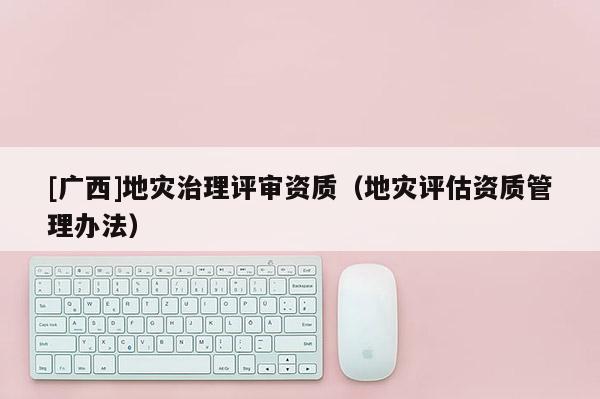 [廣西]地災(zāi)治理評(píng)審資質(zhì)（地災(zāi)評(píng)估資質(zhì)管理辦法）