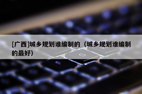 [廣西]城鄉(xiāng)規(guī)劃誰編制的（城鄉(xiāng)規(guī)劃誰編制的最好）