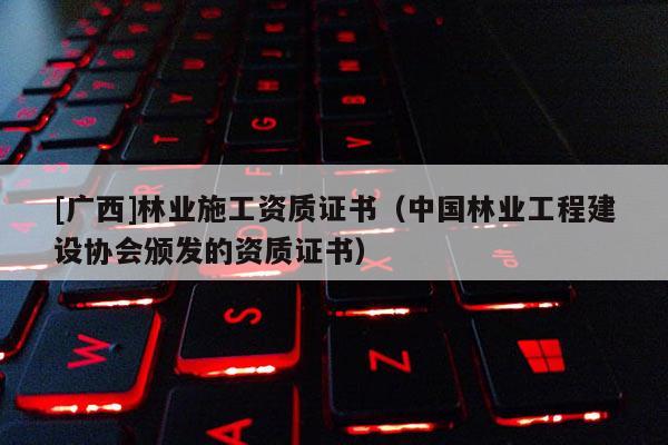 [廣西]林業(yè)施工資質證書（中國林業(yè)工程建設協(xié)會頒發(fā)的資質證書）