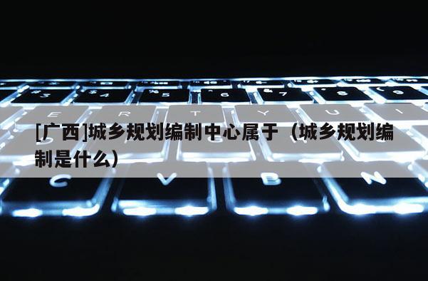 [廣西]城鄉(xiāng)規(guī)劃編制中心屬于（城鄉(xiāng)規(guī)劃編制是什么）