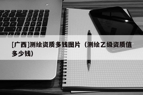 [廣西]測繪資質(zhì)多錢圖片（測繪乙級資質(zhì)值多少錢）