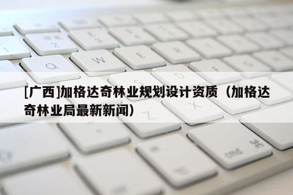 [廣西]加格達(dá)奇林業(yè)規(guī)劃設(shè)計(jì)資質(zhì)（加格達(dá)奇林業(yè)局最新新聞）