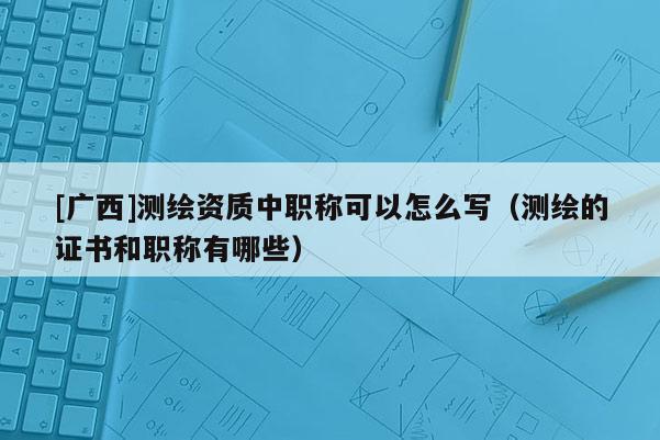 [廣西]測(cè)繪資質(zhì)中職稱可以怎么寫（測(cè)繪的證書和職稱有哪些）