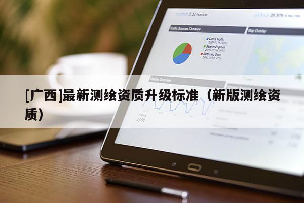 [廣西]最新測繪資質(zhì)升級標(biāo)準(zhǔn)（新版測繪資質(zhì)）