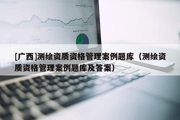 [廣西]測繪資質(zhì)資格管理案例題庫（測繪資質(zhì)資格管理案例題庫及答案）