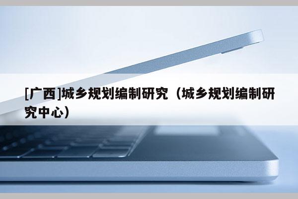 [廣西]城鄉(xiāng)規(guī)劃編制研究（城鄉(xiāng)規(guī)劃編制研究中心）