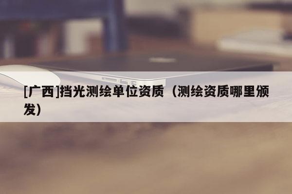 [廣西]擋光測繪單位資質(zhì)（測繪資質(zhì)哪里頒發(fā)）