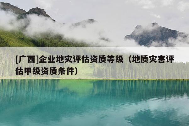 [廣西]企業(yè)地災評估資質等級（地質災害評估甲級資質條件）