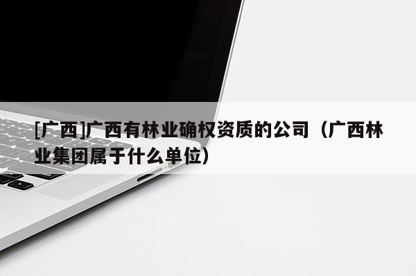 [廣西]廣西有林業(yè)確權(quán)資質(zhì)的公司（廣西林業(yè)集團(tuán)屬于什么單位）