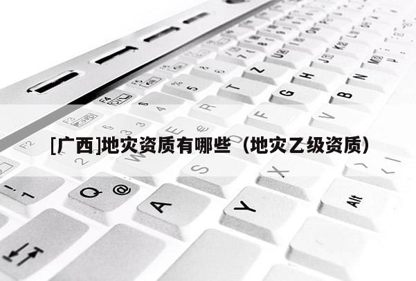 [廣西]地災(zāi)資質(zhì)有哪些（地災(zāi)乙級(jí)資質(zhì)）