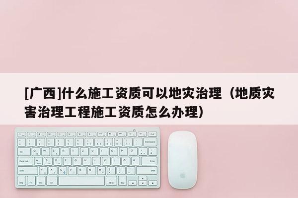 [廣西]什么施工資質(zhì)可以地災(zāi)治理（地質(zhì)災(zāi)害治理工程施工資質(zhì)怎么辦理）