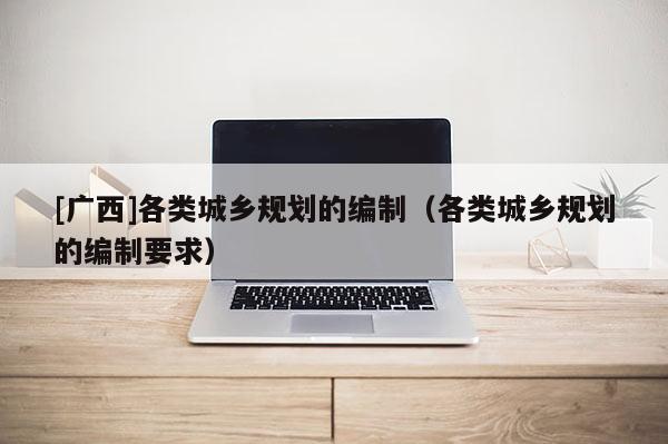 [廣西]各類城鄉(xiāng)規(guī)劃的編制（各類城鄉(xiāng)規(guī)劃的編制要求）