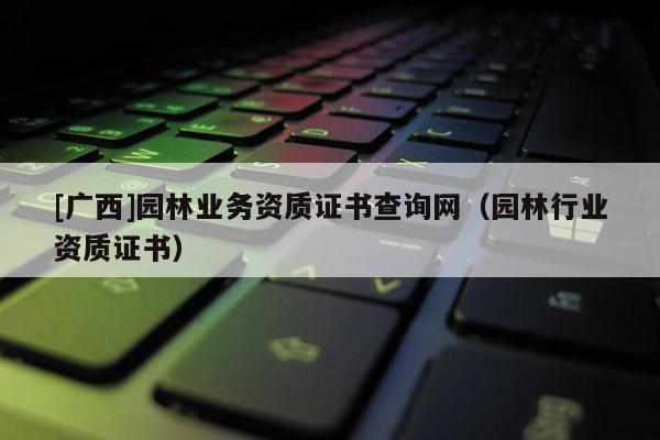 [廣西]園林業(yè)務(wù)資質(zhì)證書查詢網(wǎng)（園林行業(yè)資質(zhì)證書）