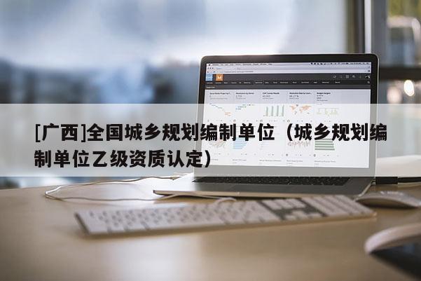[廣西]全國城鄉(xiāng)規(guī)劃編制單位（城鄉(xiāng)規(guī)劃編制單位乙級資質(zhì)認(rèn)定）