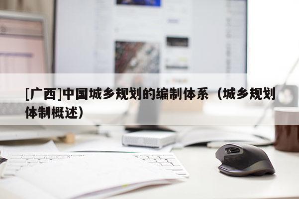 [廣西]中國(guó)城鄉(xiāng)規(guī)劃的編制體系（城鄉(xiāng)規(guī)劃體制概述）