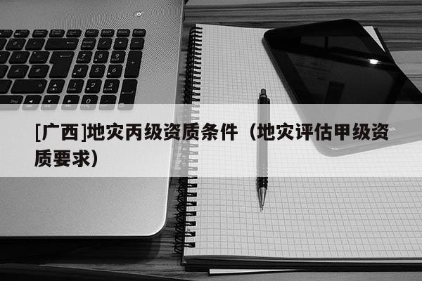 [廣西]地災(zāi)丙級資質(zhì)條件（地災(zāi)評估甲級資質(zhì)要求）