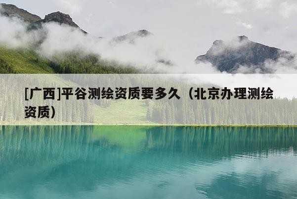 [廣西]平谷測繪資質(zhì)要多久（北京辦理測繪資質(zhì)）