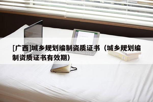 [廣西]城鄉(xiāng)規(guī)劃編制資質(zhì)證書（城鄉(xiāng)規(guī)劃編制資質(zhì)證書有效期）