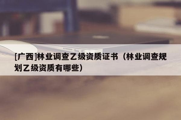 [廣西]林業(yè)調(diào)查乙級(jí)資質(zhì)證書（林業(yè)調(diào)查規(guī)劃乙級(jí)資質(zhì)有哪些）